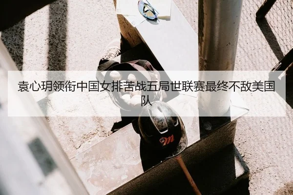 袁心玥领衔中国女排苦战五局世联赛最终不敌美国队